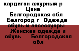 кардиган ажурный р.46-48 › Цена ­ 350 - Белгородская обл., Белгород г. Одежда, обувь и аксессуары » Женская одежда и обувь   . Белгородская обл.